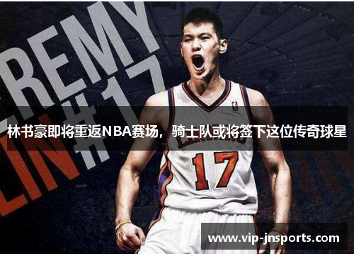 林书豪即将重返NBA赛场，骑士队或将签下这位传奇球星